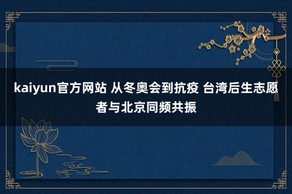 kaiyun官方网站 从冬奥会到抗疫 台湾后生志愿者与北京同频共振