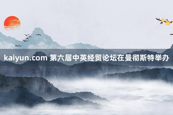 kaiyun.com 第六届中英经贸论坛在曼彻斯特举办