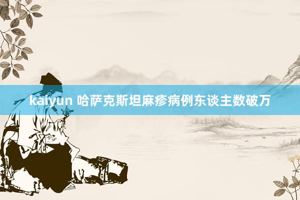 kaiyun 哈萨克斯坦麻疹病例东谈主数破万