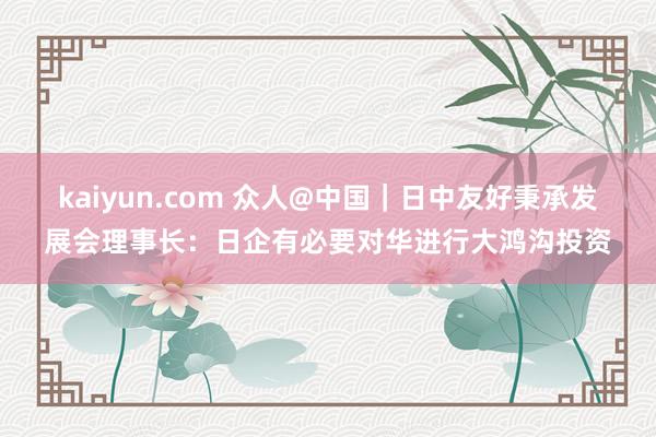 kaiyun.com 众人@中国｜日中友好秉承发展会理事长：日企有必要对华进行大鸿沟投资