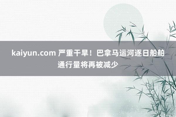 kaiyun.com 严重干旱！巴拿马运河逐日船舶通行量将再被减少