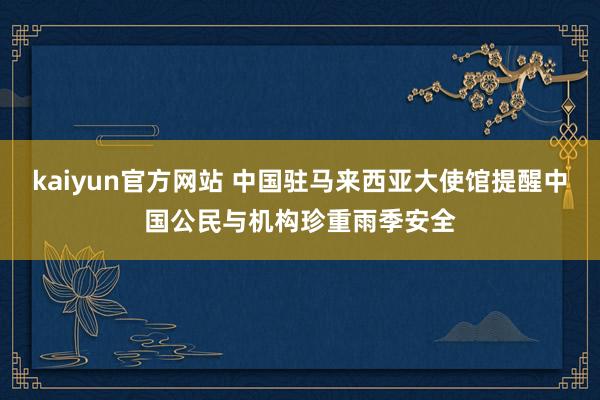 kaiyun官方网站 中国驻马来西亚大使馆提醒中国公民与机构珍重雨季安全