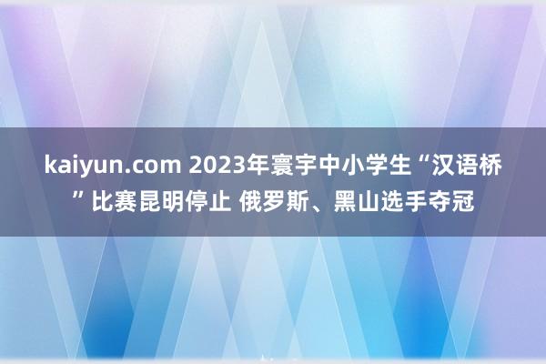 kaiyun.com 2023年寰宇中小学生“汉语桥”比赛昆明停止 俄罗斯、黑山选手夺冠