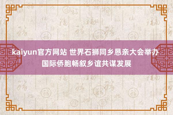 kaiyun官方网站 世界石狮同乡恳亲大会举办 国际侨胞畅叙乡谊共谋发展