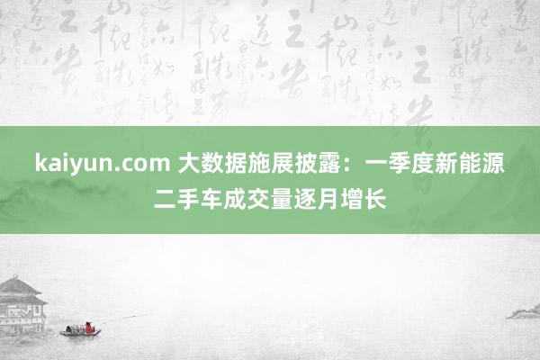 kaiyun.com 大数据施展披露：一季度新能源二手车成交量逐月增长