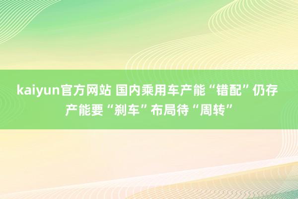 kaiyun官方网站 国内乘用车产能“错配”仍存 产能要“刹车”布局待“周转”