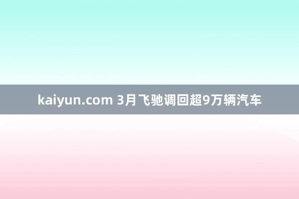 kaiyun.com 3月飞驰调回超9万辆汽车