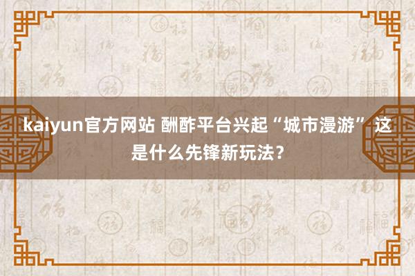 kaiyun官方网站 酬酢平台兴起“城市漫游” 这是什么先锋新玩法？