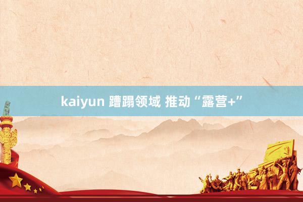 kaiyun 蹧蹋领域 推动“露营+”