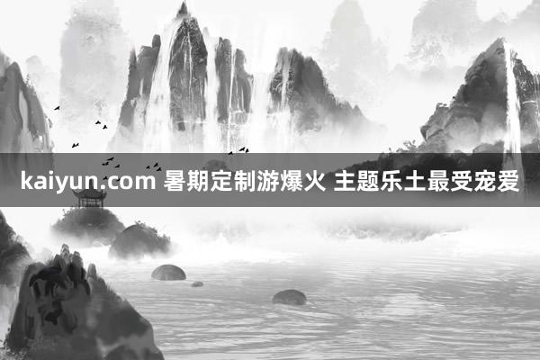 kaiyun.com 暑期定制游爆火 主题乐土最受宠爱