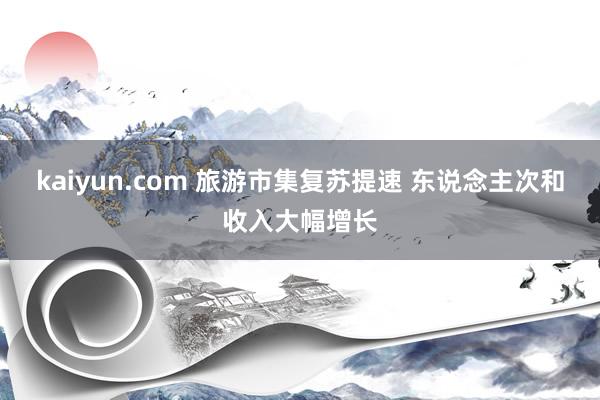 kaiyun.com 旅游市集复苏提速 东说念主次和收入大幅增长