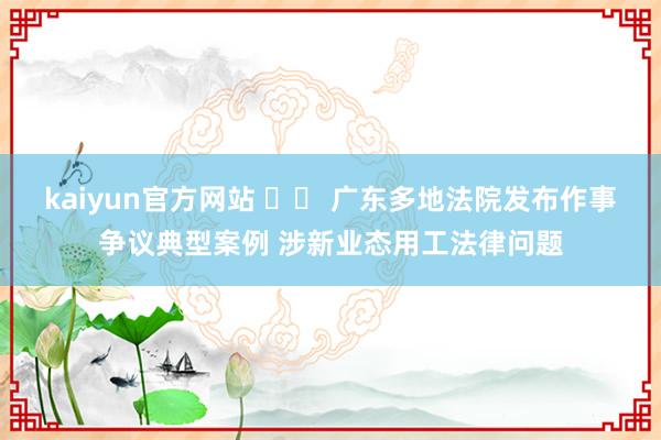 kaiyun官方网站 		 广东多地法院发布作事争议典型案例 涉新业态用工法律问题