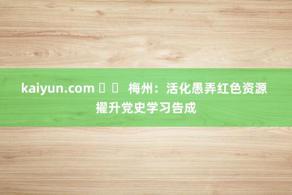 kaiyun.com 		 梅州：活化愚弄红色资源 擢升党史学习告成