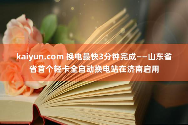 kaiyun.com 换电最快3分钟完成——山东省省首个轻卡全自动换电站在济南启用