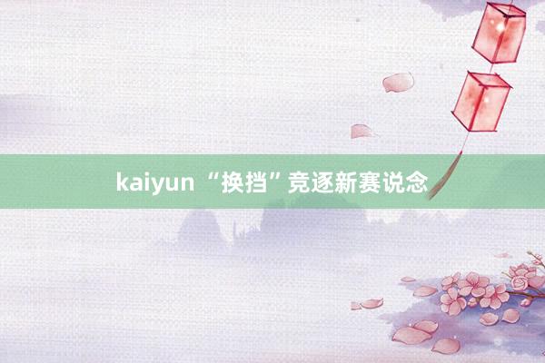 kaiyun “换挡”竞逐新赛说念