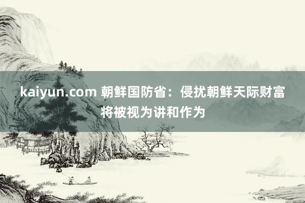 kaiyun.com 朝鲜国防省：侵扰朝鲜天际财富将被视为讲和作为