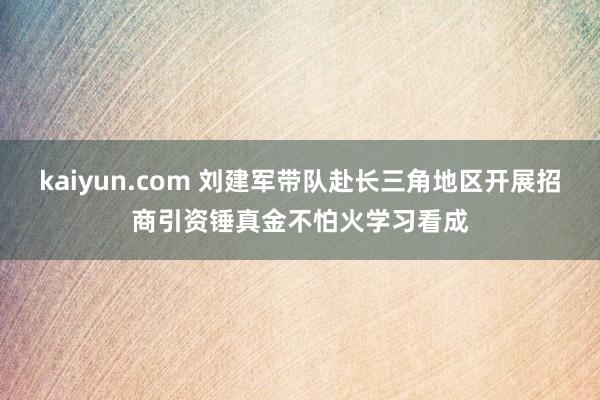 kaiyun.com 刘建军带队赴长三角地区开展招商引资锤真金不怕火学习看成