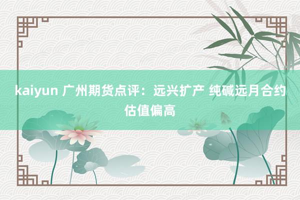 kaiyun 广州期货点评：远兴扩产 纯碱远月合约估值偏高