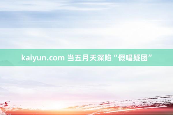 kaiyun.com 当五月天深陷“假唱疑团”