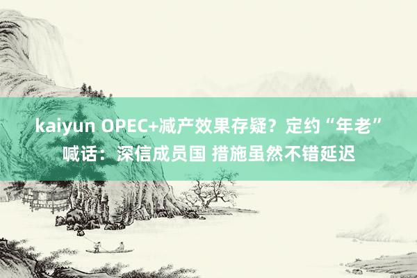 kaiyun OPEC+减产效果存疑？定约“年老”喊话：深信成员国 措施虽然不错延迟