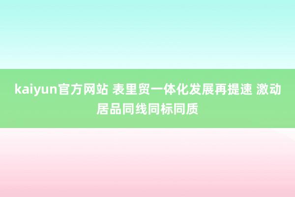 kaiyun官方网站 表里贸一体化发展再提速 激动居品同线同标同质