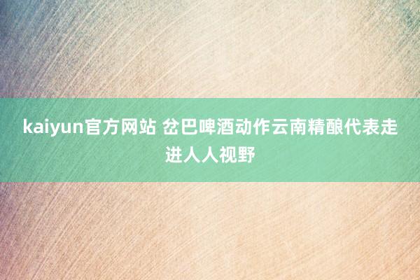 kaiyun官方网站 岔巴啤酒动作云南精酿代表走进人人视野