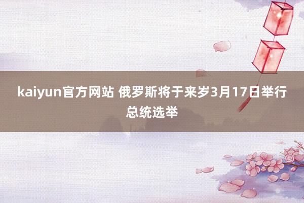 kaiyun官方网站 俄罗斯将于来岁3月17日举行总统选举