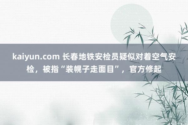 kaiyun.com 长春地铁安检员疑似对着空气安检，被指“装幌子走面目”，官方修起