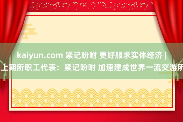 kaiyun.com 紧记吩咐 更好服求实体经济 | 上期所职工代表：紧记吩咐 加速建成世界一流交游所