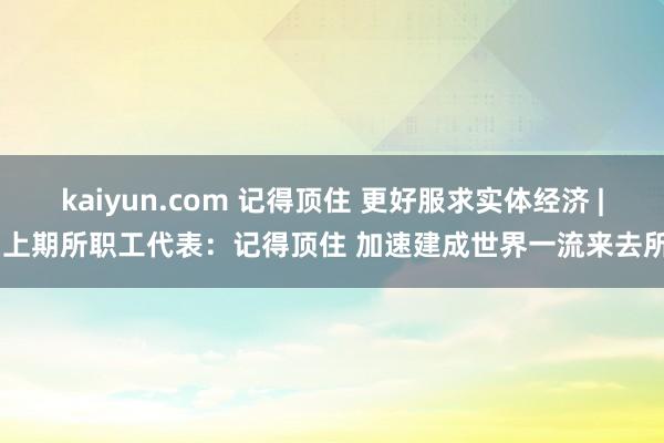 kaiyun.com 记得顶住 更好服求实体经济 | 上期所职工代表：记得顶住 加速建成世界一流来去所