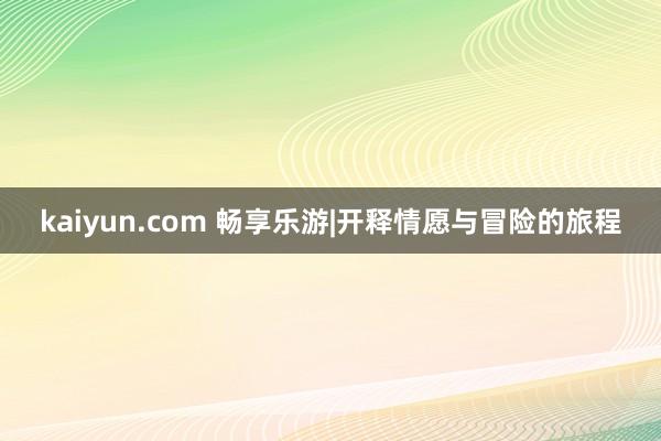 kaiyun.com 畅享乐游|开释情愿与冒险的旅程