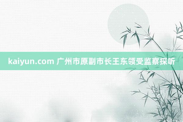 kaiyun.com 广州市原副市长王东领受监察探听