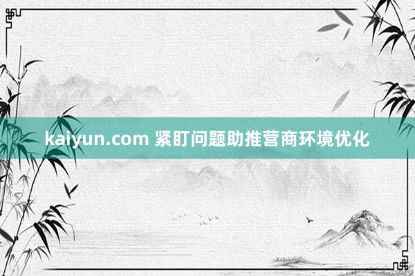 kaiyun.com 紧盯问题助推营商环境优化