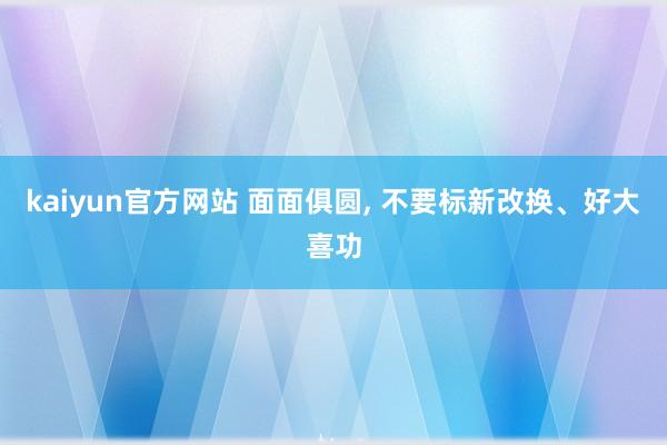 kaiyun官方网站 面面俱圆, 不要标新改换、好大喜功