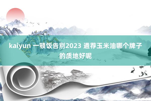 kaiyun 一顿饭告别2023 遴荐玉米油哪个牌子的质地好呢