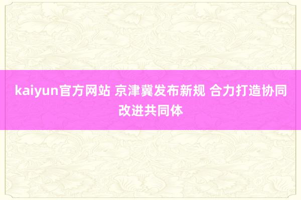 kaiyun官方网站 京津冀发布新规 合力打造协同改进共同体