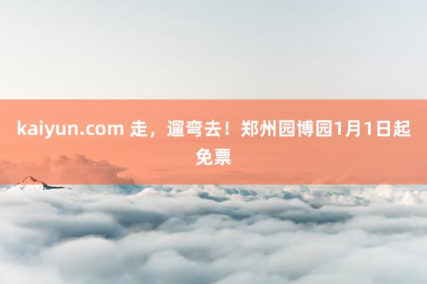 kaiyun.com 走，遛弯去！郑州园博园1月1日起免票