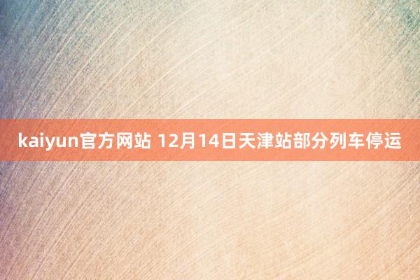 kaiyun官方网站 12月14日天津站部分列车停运