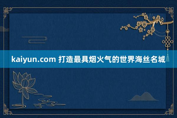 kaiyun.com 打造最具烟火气的世界海丝名城