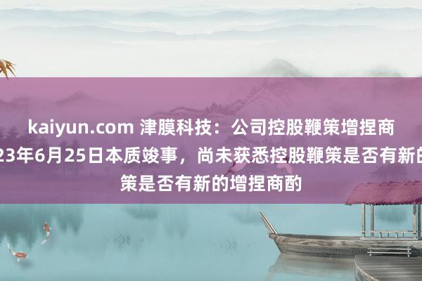 kaiyun.com 津膜科技：公司控股鞭策增捏商酌已于2023年6月25日本质竣事，尚未获悉控股鞭策是否有新的增捏商酌