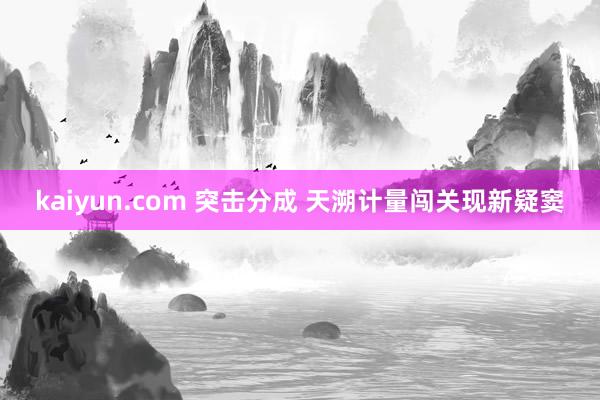 kaiyun.com 突击分成 天溯计量闯关现新疑窦