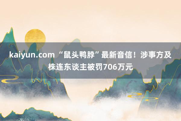 kaiyun.com “鼠头鸭脖”最新音信！涉事方及株连东谈主被罚706万元