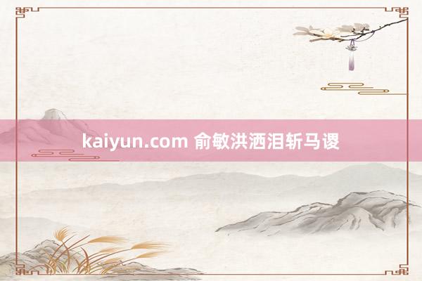 kaiyun.com 俞敏洪洒泪斩马谡