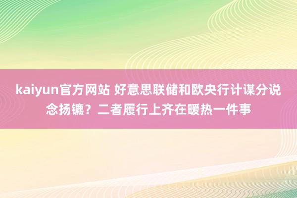 kaiyun官方网站 好意思联储和欧央行计谋分说念扬镳？二者履行上齐在暖热一件事