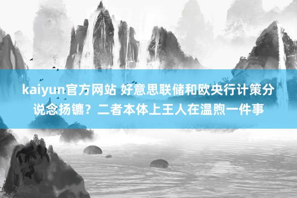 kaiyun官方网站 好意思联储和欧央行计策分说念扬镳？二者本体上王人在温煦一件事