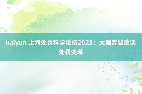 kaiyun 上海处罚科学论坛2023：大咖皆聚论谈处罚变革