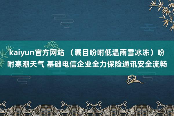 kaiyun官方网站 （瞩目吩咐低温雨雪冰冻）吩咐寒潮天气 基础电信企业全力保险通讯安全流畅