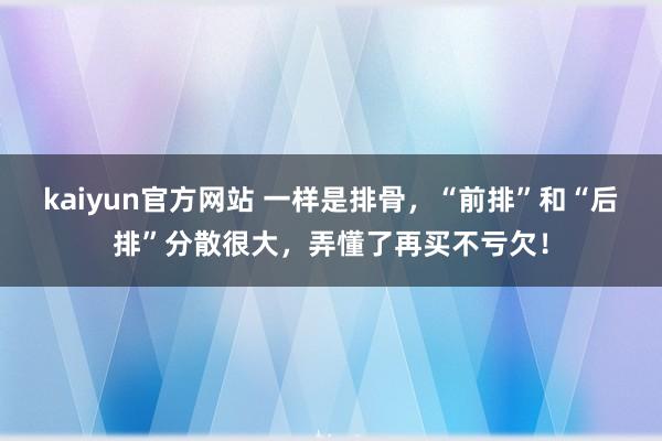 kaiyun官方网站 一样是排骨，“前排”和“后排”分散很大，弄懂了再买不亏欠！