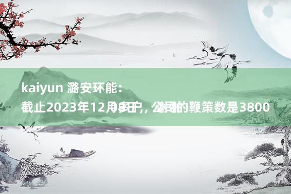 kaiyun 潞安环能：
截止2023年12月8日，公司的鞭策数是38000多户，谢谢