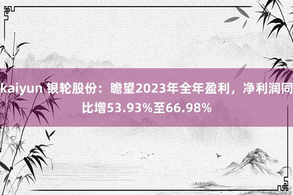 kaiyun 银轮股份：瞻望2023年全年盈利，净利润同比增53.93%至66.98%